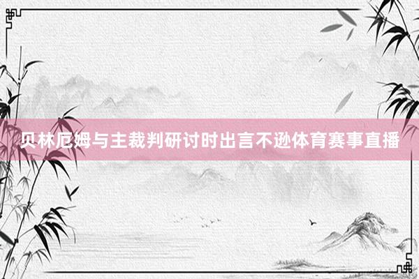 贝林厄姆与主裁判研讨时出言不逊体育赛事直播