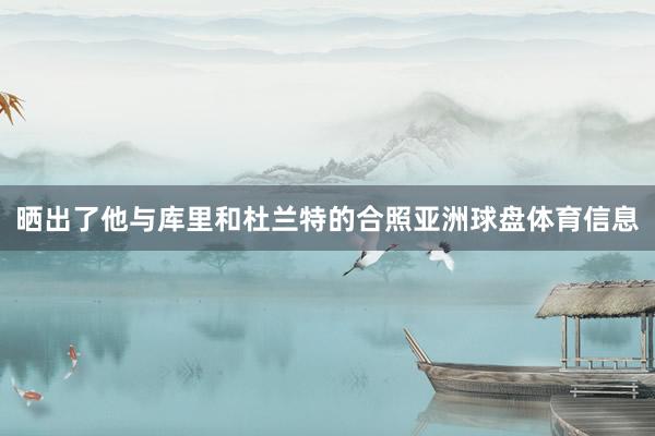 晒出了他与库里和杜兰特的合照亚洲球盘体育信息