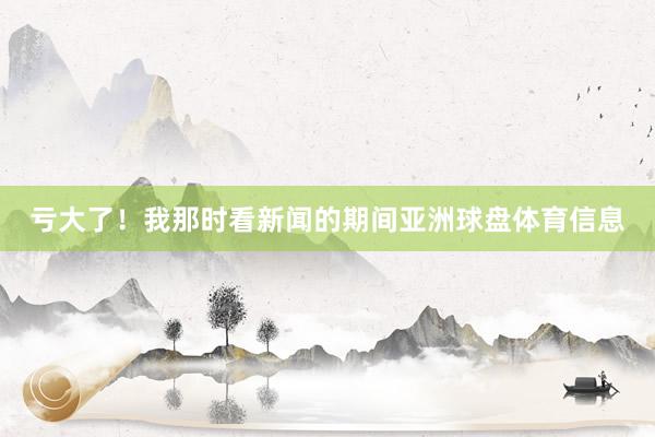 亏大了！我那时看新闻的期间亚洲球盘体育信息