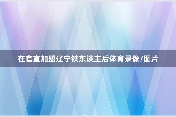 在官宣加盟辽宁铁东谈主后体育录像/图片