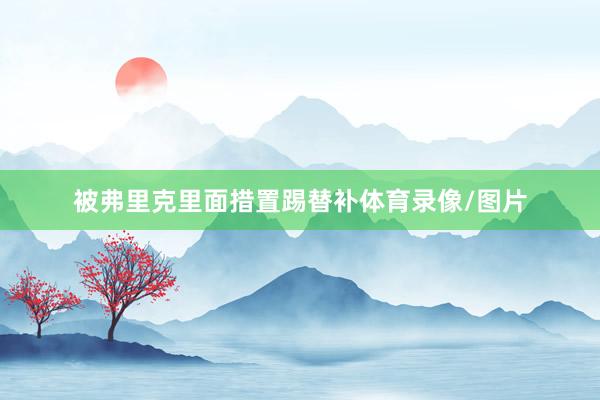被弗里克里面措置踢替补体育录像/图片