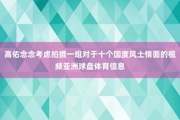 高佑念念考虑拍摄一组对于十个国度风土情面的视频亚洲球盘体育信息