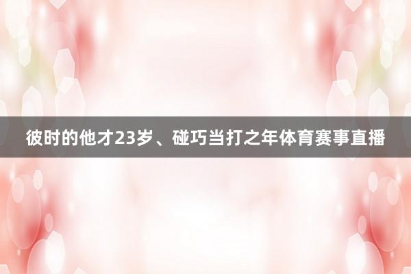 彼时的他才23岁、碰巧当打之年体育赛事直播