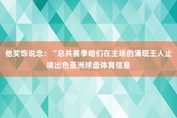 他奖饰说念：“总共赛季咱们在主场的涌现王人止境出色亚洲球盘体育信息