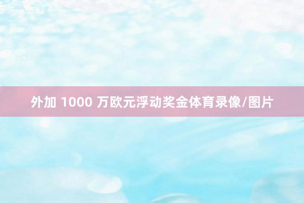 外加 1000 万欧元浮动奖金体育录像/图片