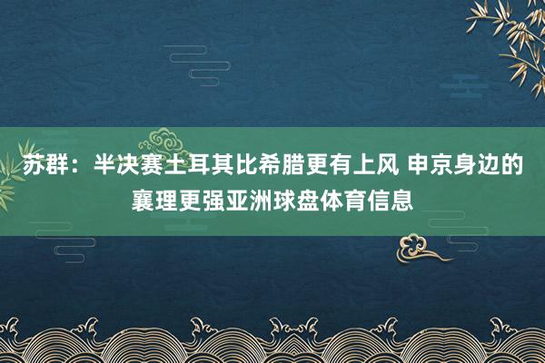 苏群：半决赛土耳其比希腊更有上风 申京身边的襄理更强亚洲球盘体育信息