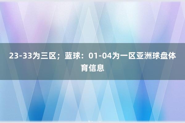 23-33为三区；蓝球：01-04为一区亚洲球盘体育信息