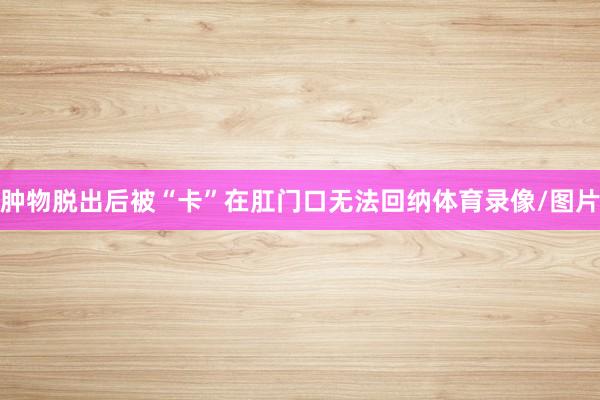 肿物脱出后被“卡”在肛门口无法回纳体育录像/图片