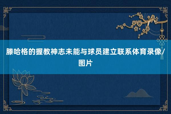 滕哈格的握教神志未能与球员建立联系体育录像/图片
