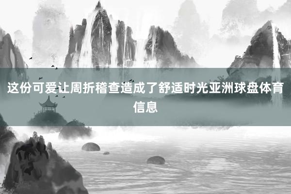 这份可爱让周折稽查造成了舒适时光亚洲球盘体育信息