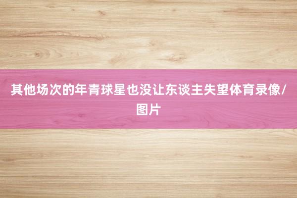 其他场次的年青球星也没让东谈主失望体育录像/图片