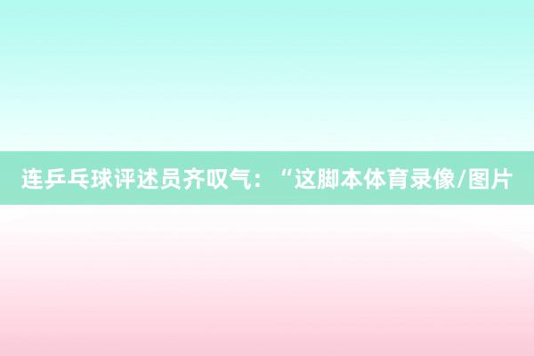 连乒乓球评述员齐叹气:“这脚本体育录像/图片