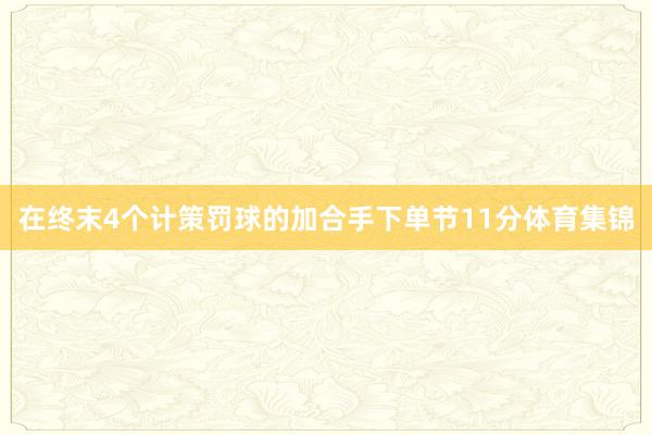 在终末4个计策罚球的加合手下单节11分体育集锦
