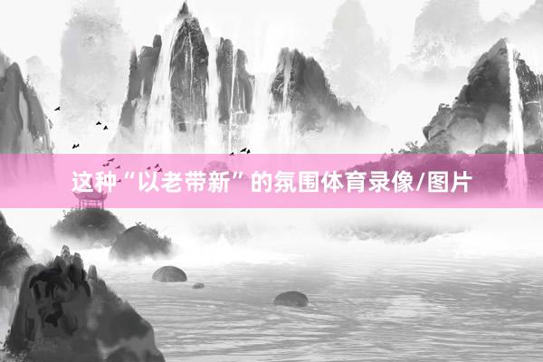 这种“以老带新”的氛围体育录像/图片