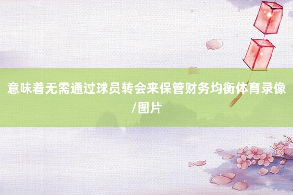 意味着无需通过球员转会来保管财务均衡体育录像/图片